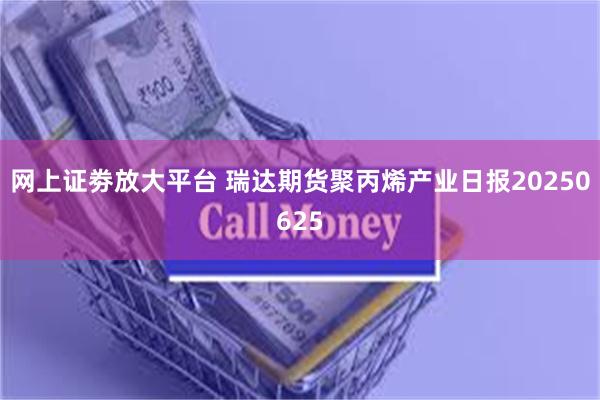 网上证劵放大平台 瑞达期货聚丙烯产业日报20250625