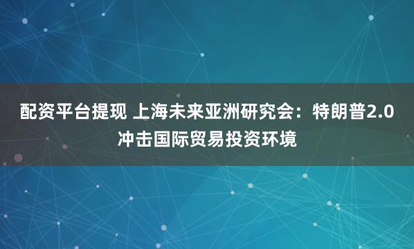 配资平台提现 上海未来亚洲研究会：特朗普2.0冲击国际贸易投资环境
