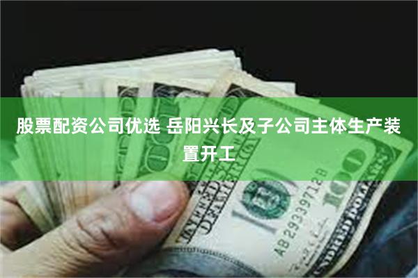 股票配资公司优选 岳阳兴长及子公司主体生产装置开工