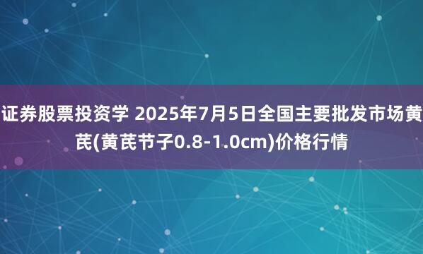 证券股票投资学 2025年7月5日全国主要批发市场黄芪(黄芪节子0.8-1.0cm)价格行情