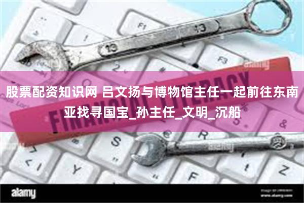 股票配资知识网 吕文扬与博物馆主任一起前往东南亚找寻国宝_孙主任_文明_沉船
