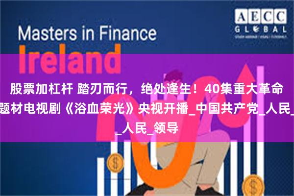 股票加杠杆 踏刃而行，绝处逢生！40集重大革命历史题材电视剧《浴血荣光》央视开播_中国共产党_人民_领导