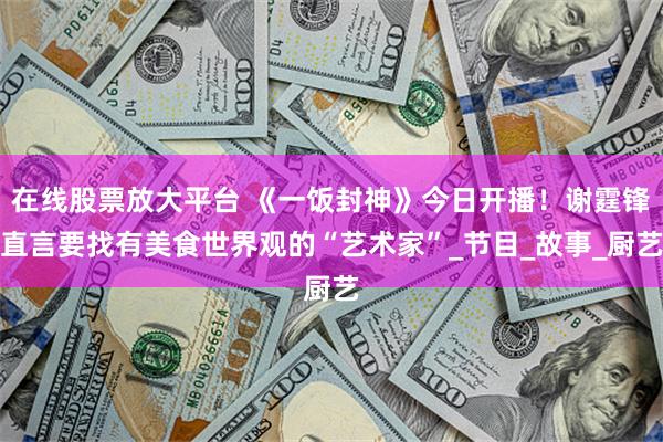 在线股票放大平台 《一饭封神》今日开播！谢霆锋直言要找有美食世界观的“艺术家”_节目_故事_厨艺