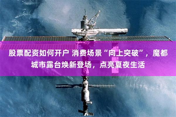 股票配资如何开户 消费场景“向上突破”，魔都城市露台焕新登场，点亮夏夜生活
