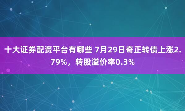 十大证券配资平台有哪些 7月29日奇正转债上涨2.79%，转股溢价率0.3%