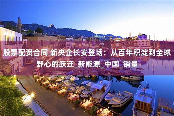 股票配资合同 新央企长安登场：从百年积淀到全球野心的跃迁_新能源_中国_销量