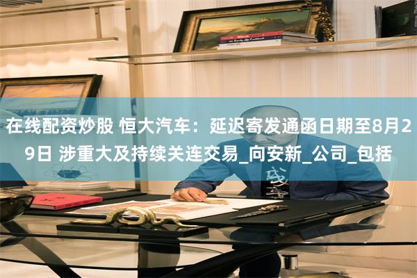 在线配资炒股 恒大汽车：延迟寄发通函日期至8月29日 涉重大及持续关连交易_向安新_公司_包括