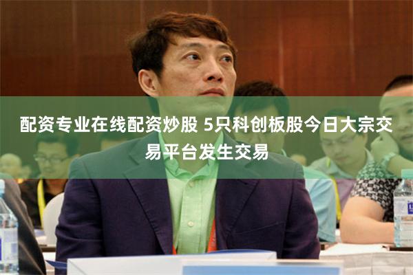 配资专业在线配资炒股 5只科创板股今日大宗交易平台发生交易