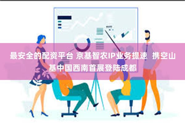 最安全的配资平台 京基智农IP业务提速  携空山基中国西南首展登陆成都