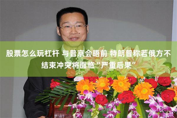 股票怎么玩杠杆 与普京会晤前 特朗普称若俄方不结束冲突将面临“严重后果”