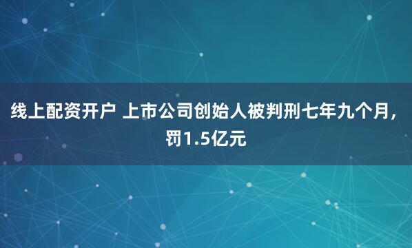 线上配资开户 上市公司创始人被判刑七年九个月, 罚1.5亿元