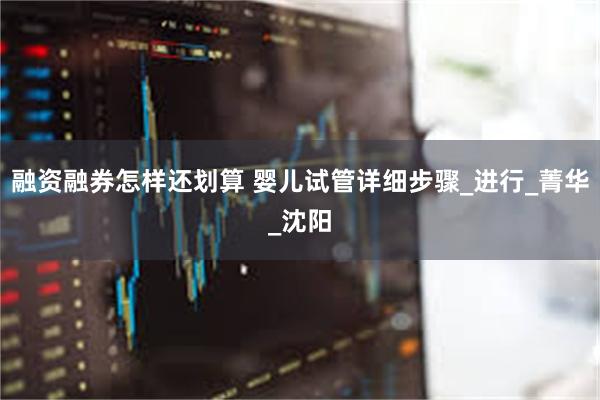 融资融券怎样还划算 婴儿试管详细步骤_进行_菁华_沈阳