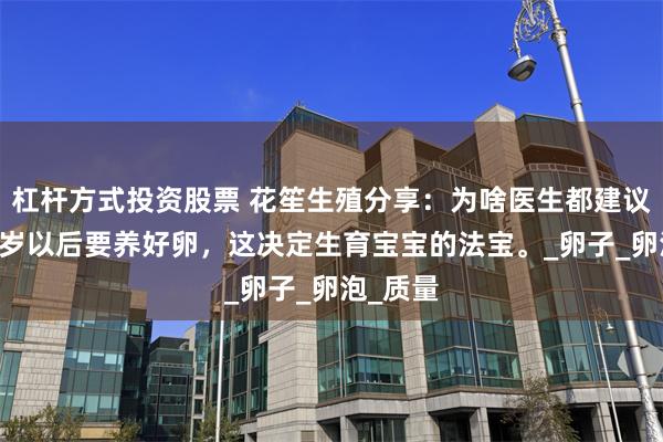 杠杆方式投资股票 花笙生殖分享：为啥医生都建议女性36岁以后要养好卵，这决定生育宝宝的法宝。_卵子_卵泡_质量