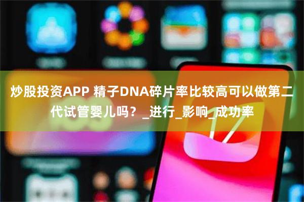 炒股投资APP 精子DNA碎片率比较高可以做第二代试管婴儿吗？_进行_影响_成功率