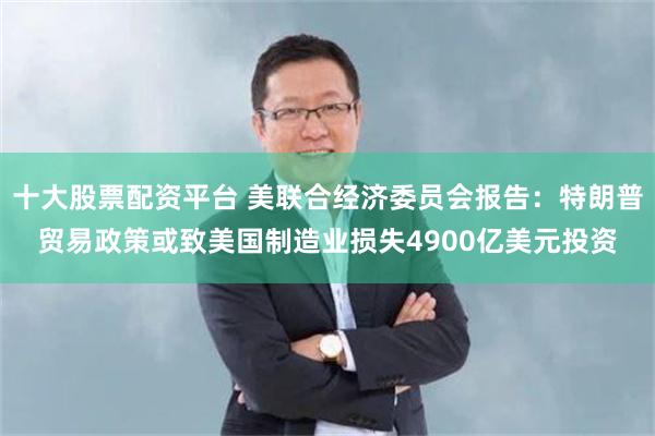 十大股票配资平台 美联合经济委员会报告：特朗普贸易政策或致美国制造业损失4900亿美元投资