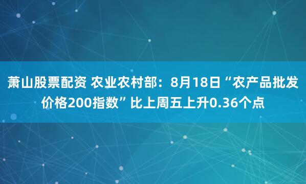萧山股票配资 农业农村部：8月18日“农产品批发价格200指数”比上周五上升0.36个点