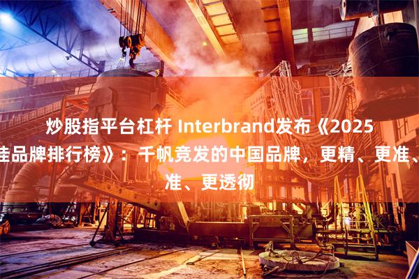 炒股指平台杠杆 Interbrand发布《2025中国最佳品牌排行榜》：千帆竞发的中国品牌，更精、更准、更透彻