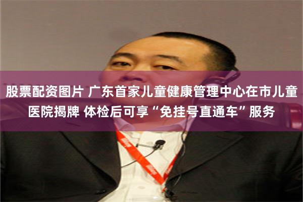 股票配资图片 广东首家儿童健康管理中心在市儿童医院揭牌 体检后可享“免挂号直通车”服务