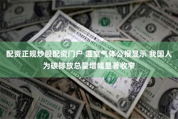配资正规炒股配资门户 温室气体公报显示 我国人为碳排放总量增幅显著收窄
