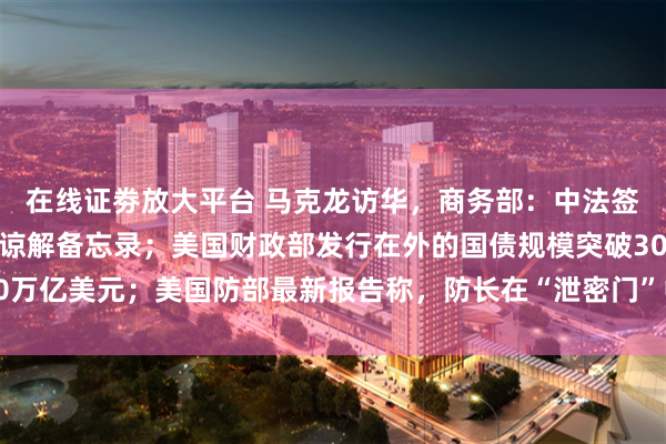 在线证劵放大平台 马克龙访华，商务部：中法签署关于加强双向投资的谅解备忘录；美国财政部发行在外的国债规模突破30万亿美元；美国防部最新报告称，防长在“泄密门”中行为违反联邦法｜早报