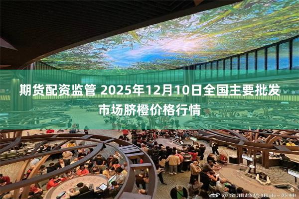期货配资监管 2025年12月10日全国主要批发市场脐橙价格行情