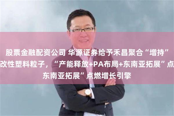 股票金融配资公司 华源证券给予禾昌聚合“增持”评级，专注改性塑料粒子，“产能释放+PA布局+东南亚拓展”点燃增长引擎