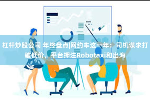 杠杆炒股公司 年终盘点|网约车这一年：司机谋求打破低价，平台押注Robotaxi和出海