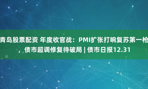 青岛股票配资 年度收官战:PMI扩张打响复苏第一枪,债市超调修复待破局 | 债市日报12.31