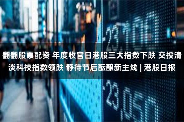 翻翻股票配资 年度收官日港股三大指数下跌 交投清淡科技指数领跌 静待节后酝酿新主线 | 港股日报